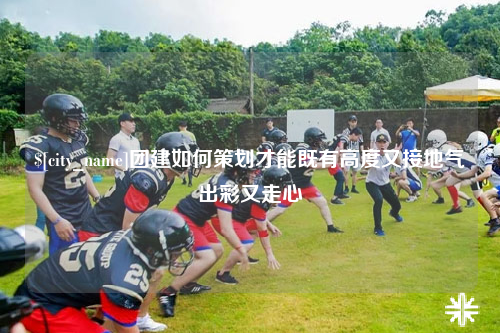 博尔塔拉团建如何策划才能既有高度又接地气出彩又走心
